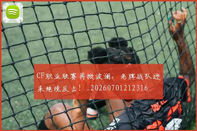 CF职业联赛再掀波澜，老牌战队迎来绝境反击！_20260701212316