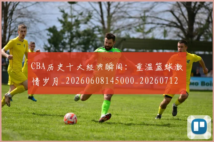 CBA历史十大经典瞬间：重温篮球激情岁月_20260608145000_20260712044031