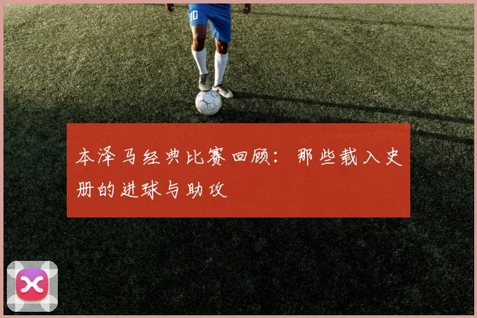 本泽马经典比赛回顾:那些载入史册的进球与助攻
