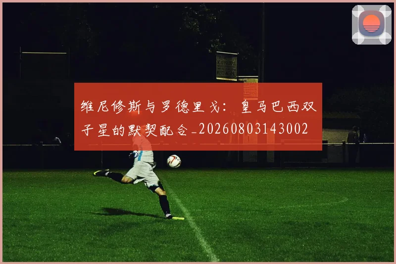 维尼修斯与罗德里戈：皇马巴西双子星的默契配合_20260803143002
