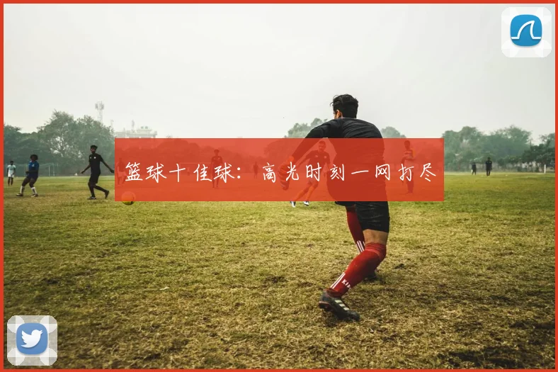 篮球十佳球：高光时刻一网打尽