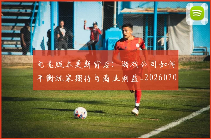 电竞版本更新背后：游戏公司如何平衡玩家期待与商业利益_20260708193424
