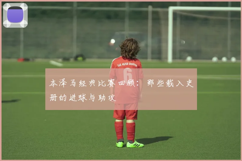 本泽马经典比赛回顾:那些载入史册的进球与助攻