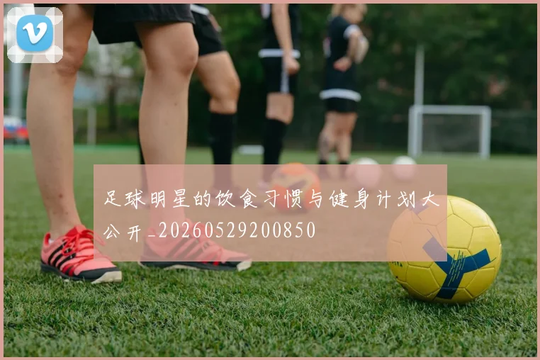足球明星的饮食习惯与健身计划大公开_20260529200850