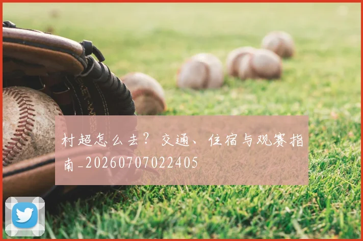 村超怎么去?交通、住宿与观赛指南_20260707022405