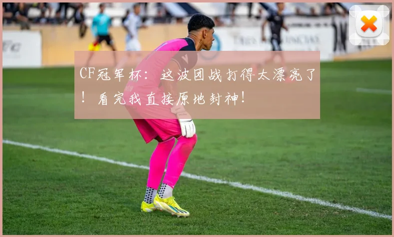 CF冠军杯:这波团战打得太漂亮了!看完我直接原地封神!
