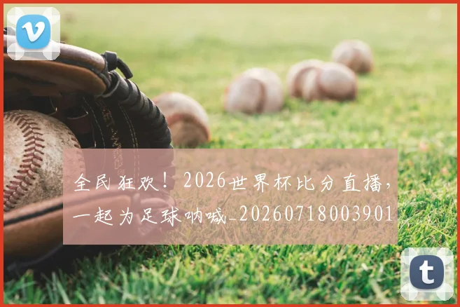全民狂欢！2026世界杯比分直播，一起为足球呐喊_20260718003901