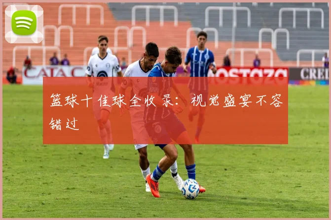 篮球十佳球全收录：视觉盛宴不容错过