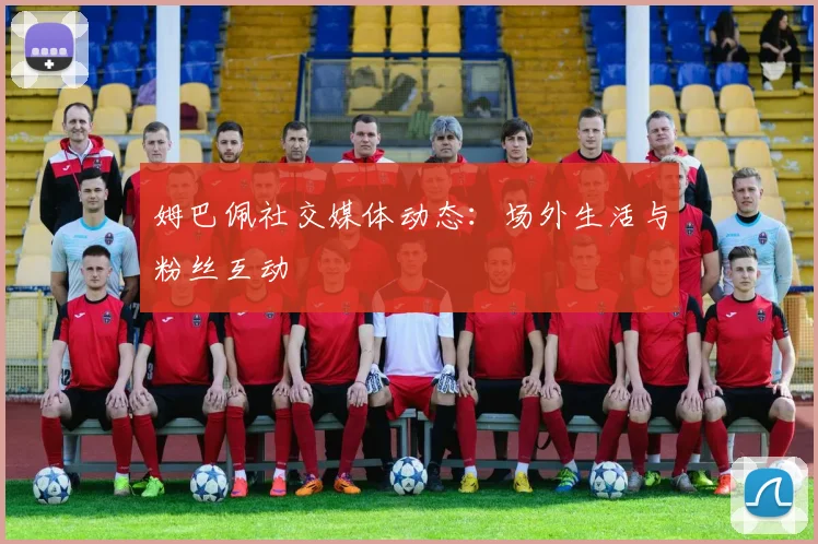 姆巴佩社交媒体动态:场外生活与粉丝互动