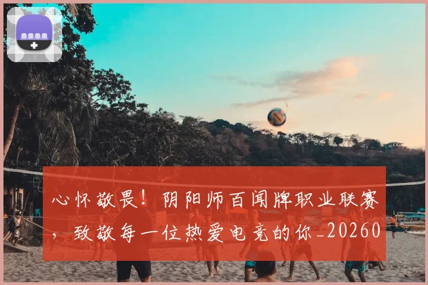 心怀敬畏！阴阳师百闻牌职业联赛，致敬每一位热爱电竞的你_20260704173922