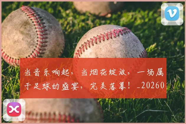 当音乐响起，当烟花绽放，一场属于足球的盛宴，完美落幕！_20260704172247