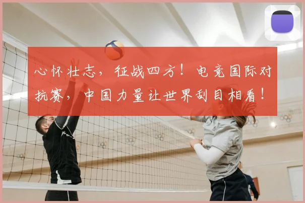 心怀壮志，征战四方！电竞国际对抗赛，中国力量让世界刮目相看！_20260722163049