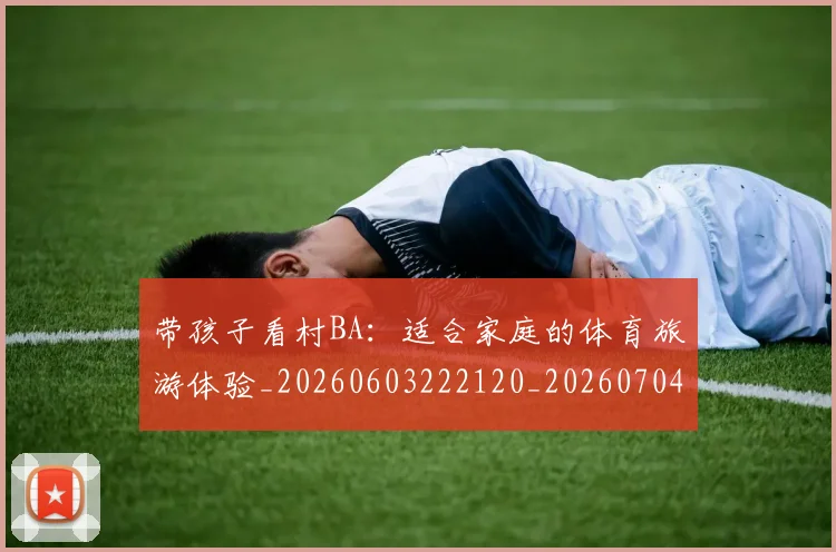 带孩子看村BA：适合家庭的体育旅游体验_20260603222120_20260704171406_20260722154741