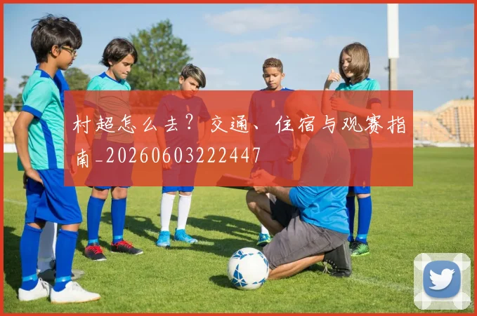 村超怎么去？交通、住宿与观赛指南_20260603222447