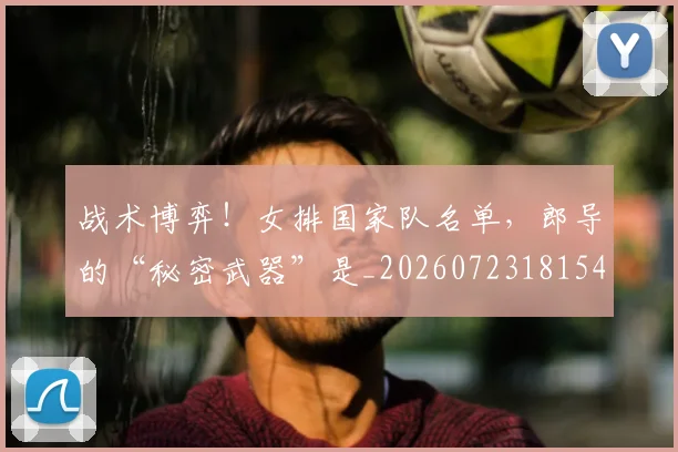 战术博弈！女排国家队名单，郎导的“秘密武器”是_20260723181540