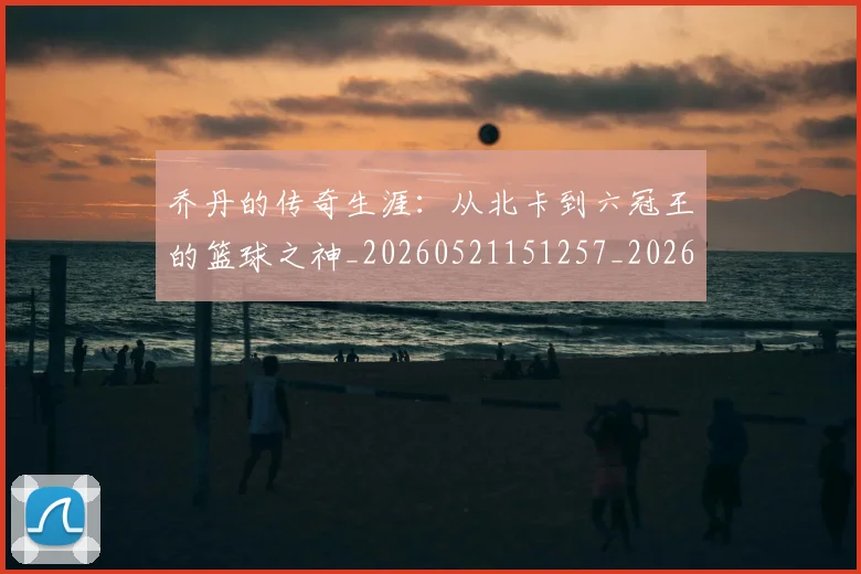 乔丹的传奇生涯：从北卡到六冠王的篮球之神_20260521151257_20260716192258