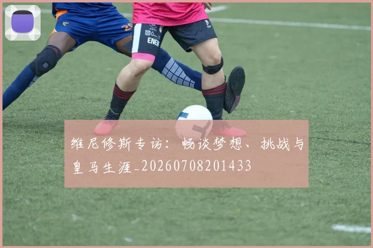 维尼修斯专访：畅谈梦想、挑战与皇马生涯_20260708201433