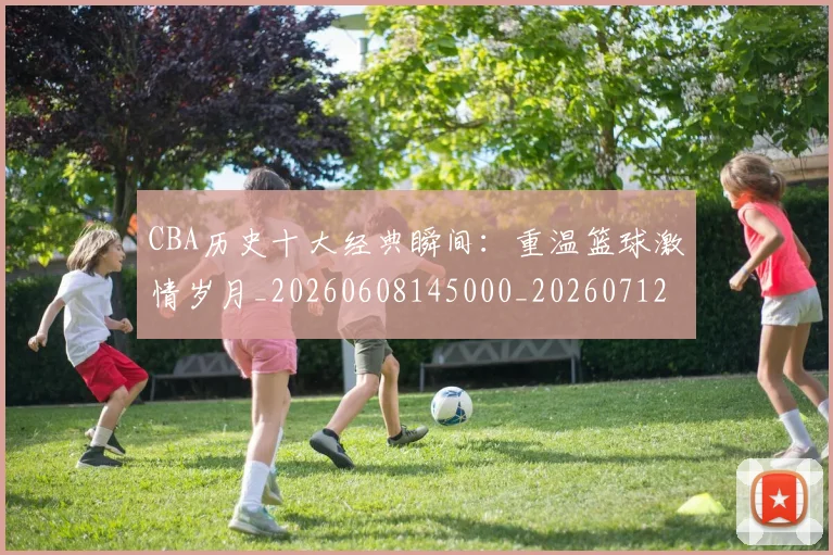 CBA历史十大经典瞬间：重温篮球激情岁月_20260608145000_20260712044031